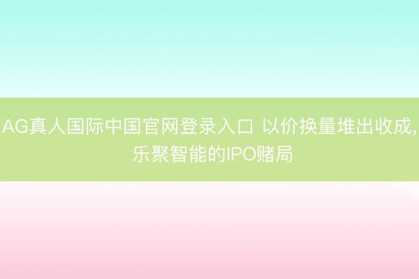AG真人国际中国官网登录入口 以价换量堆出收成， 乐聚智能的IPO赌局