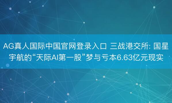 AG真人国际中国官网登录入口 三战港交所: 国星宇航的“天际AI第一股”梦与亏本6.63亿元现实