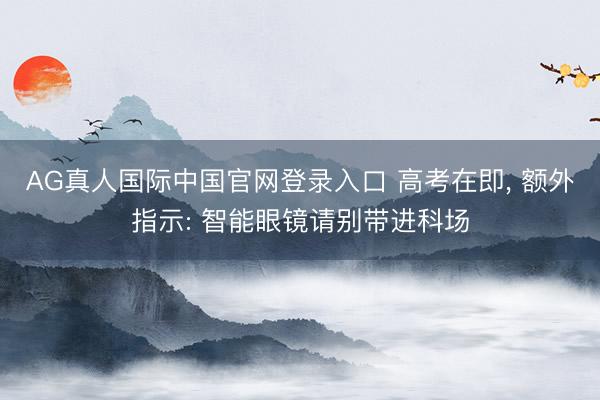 AG真人国际中国官网登录入口 高考在即， 额外指示: 智能眼镜请别带进科场