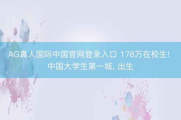 AG真人国际中国官网登录入口 178万在校生! 中国大学生第一城， 出生