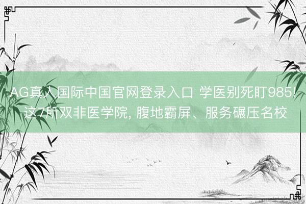 AG真人国际中国官网登录入口 学医别死盯985! 这7所双非医学院， 腹地霸屏、服务碾压名校