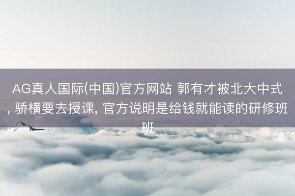 AG真人国际(中国)官方网站 郭有才被北大中式， 骄横要去授课， 官方说明是给钱就能读的研修班