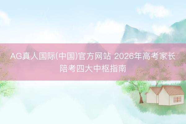 AG真人国际(中国)官方网站 2026年高考家长陪考四大中枢指南