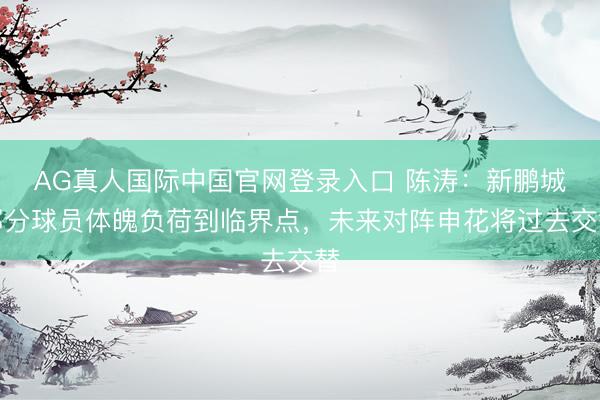 AG真人国际中国官网登录入口 陈涛:新鹏城部分球员体魄负荷到临界点,未来对阵申花将过去交替
