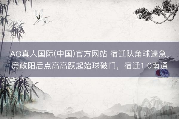 AG真人国际(中国)官方网站 宿迁队角球遑急，房政阳后点高高跃起始球破门，宿迁1:0南通