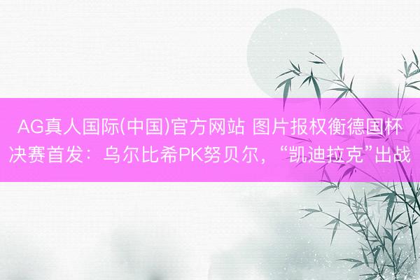 AG真人国际(中国)官方网站 图片报权衡德国杯决赛首发：乌尔比希PK努贝尔，“凯迪拉克”出战