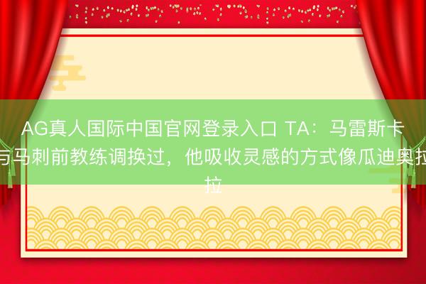 AG真人国际中国官网登录入口 TA：马雷斯卡与马刺前教练调换过，他吸收灵感的方式像瓜迪奥拉