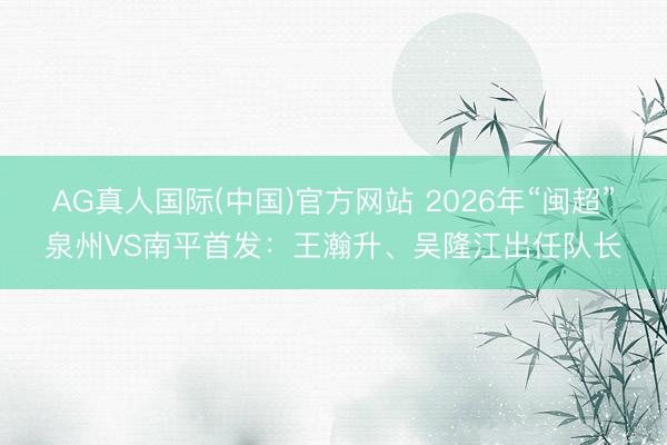 AG真人国际(中国)官方网站 2026年“闽超”泉州VS南平首发：王瀚升、吴隆江出任队长