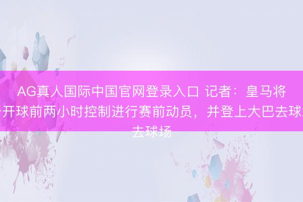 AG真人国际中国官网登录入口 记者：皇马将于开球前两小时控制进行赛前动员，并登上大巴去球场