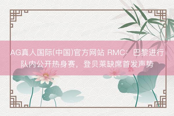 AG真人国际(中国)官方网站 RMC：巴黎进行队内公开热身赛，登贝莱缺席首发声势