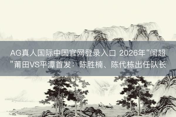 AG真人国际中国官网登录入口 2026年“闽超”莆田VS平潭首发:陈胜楠、陈代栋出任队长