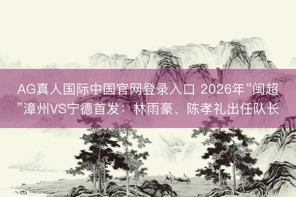 AG真人国际中国官网登录入口 2026年“闽超”漳州VS宁德首发：林雨豪、陈孝礼出任队长