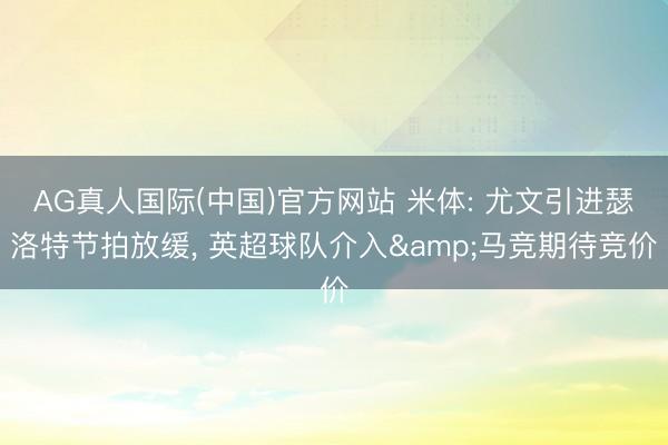 AG真人国际(中国)官方网站 米体: 尤文引进瑟洛特节拍放缓， 英超球队介入&马竞期待竞价