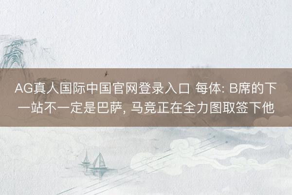 AG真人国际中国官网登录入口 每体: B席的下一站不一定是巴萨， 马竞正在全力图取签下他