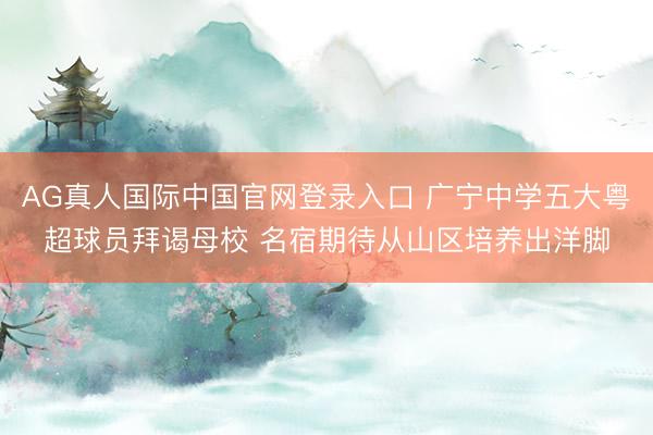AG真人国际中国官网登录入口 广宁中学五大粤超球员拜谒母校 名宿期待从山区培养出洋脚