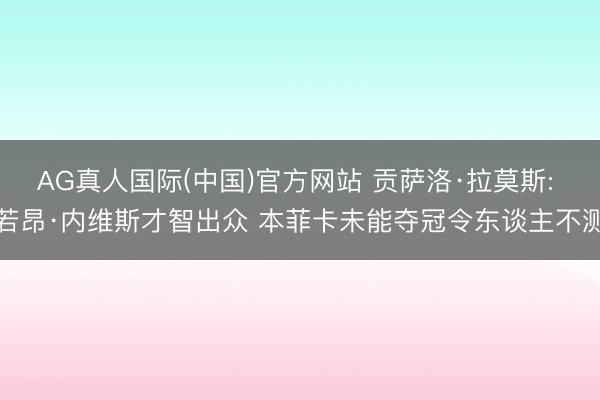 AG真人国际(中国)官方网站 贡萨洛·拉莫斯: 若昂·内维斯才智出众 本菲卡未能夺冠令东谈主不测