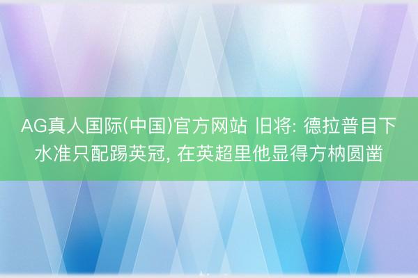 AG真人国际(中国)官方网站 旧将: 德拉普目下水准只配踢英