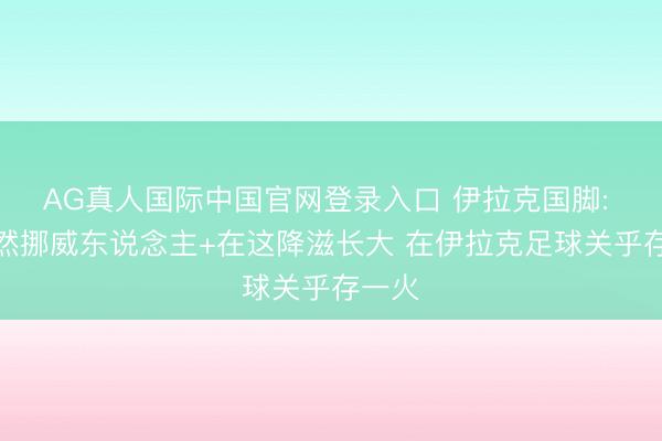 AG真人国际中国官网登录入口 伊拉克国脚: 我亦然挪威东说念主+在这降滋长大 在伊拉克足球关乎存一火