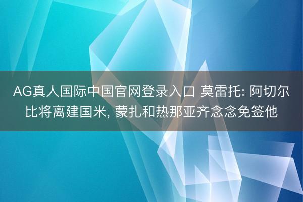 AG真人国际中国官网登录入口 莫雷托: 阿切尔比将离建国米,