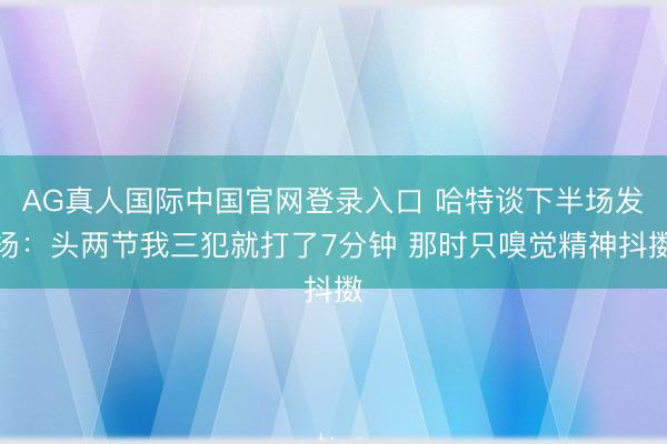 AG真人国际中国官网登录入口 哈特谈下半场发扬：头两节我三犯就打了7分钟 那时只嗅觉精神抖擞