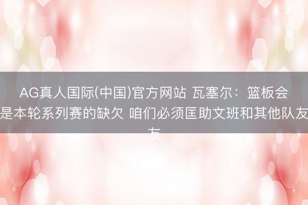 AG真人国际(中国)官方网站 瓦塞尔:篮板会是本轮系列赛的缺欠 咱们必须匡助文班和其他队友