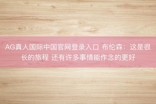 AG真人国际中国官网登录入口 布伦森：这是很长的旅程 还有许多事情能作念的更好