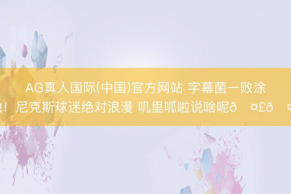 AG真人国际(中国)官方网站 字幕菌一败涂地！尼克斯球迷绝对浪漫 叽里呱啦说啥呢🤣🤣