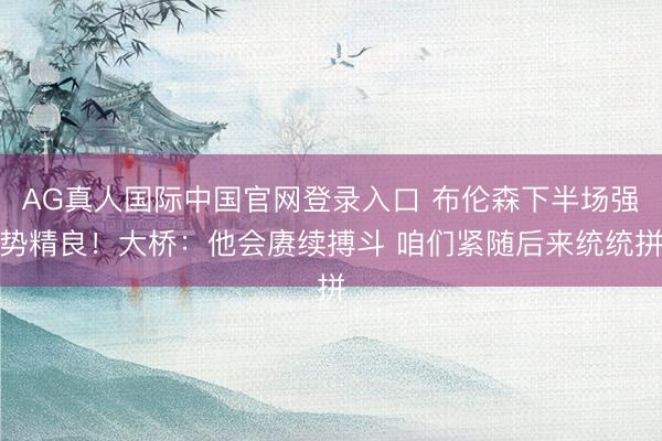 AG真人国际中国官网登录入口 布伦森下半场强势精良！大桥：他会赓续搏斗 咱们紧随后来统统拼