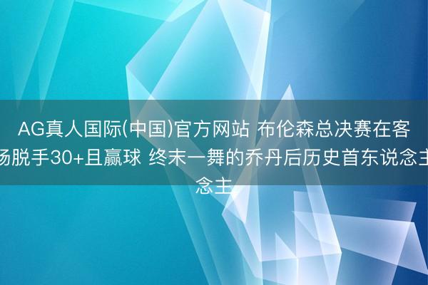 AG真人国际(中国)官方网站 布伦森总决赛在客场脱手30+且赢球 终末一舞的乔丹后历史首东说念主