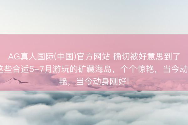 AG真人国际(中国)官方网站 确切被好意思到了! 广东这些合适5-7月游玩的矿藏海岛，个个惊艳，当今动身刚好!