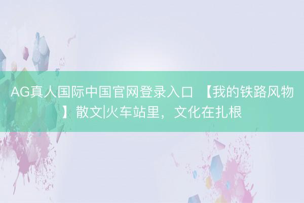 AG真人国际中国官网登录入口 【我的铁路风物】散文|火车站里，文化在扎根