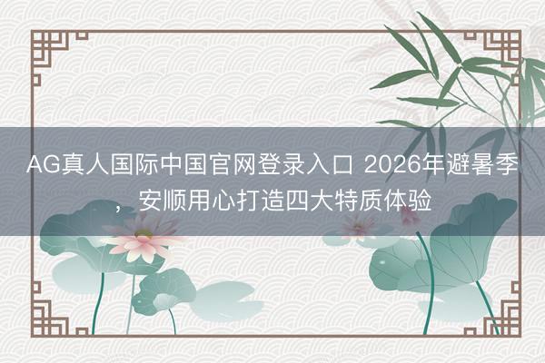 AG真人国际中国官网登录入口 2026年避暑季，安顺用心打造四大特质体验