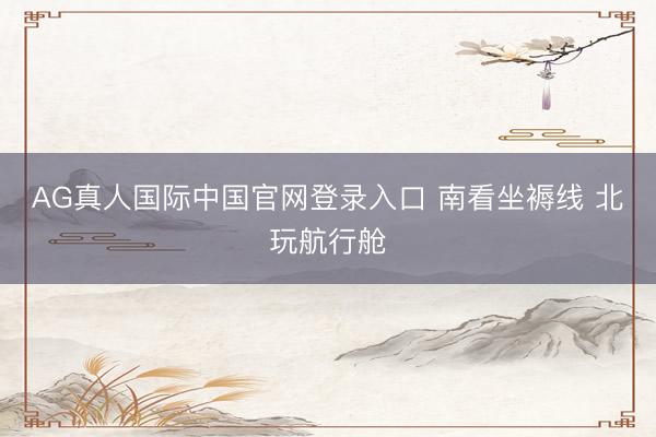 AG真人国际中国官网登录入口 南看坐褥线 北玩航行舱