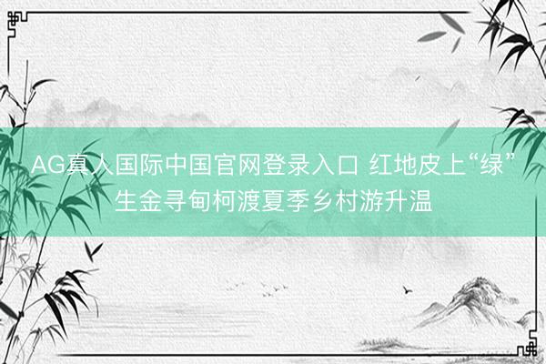 AG真人国际中国官网登录入口 红地皮上“绿”生金寻甸柯渡夏季乡村游升温