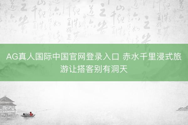 AG真人国际中国官网登录入口 赤水千里浸式旅游让搭客别有洞天