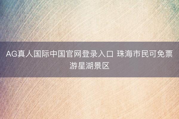 AG真人国际中国官网登录入口 珠海市民可免票游星湖景区