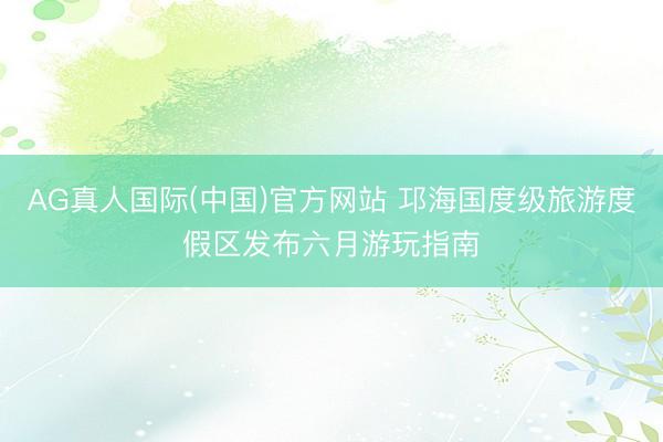 AG真人国际(中国)官方网站 邛海国度级旅游度假区发布六月游玩指南