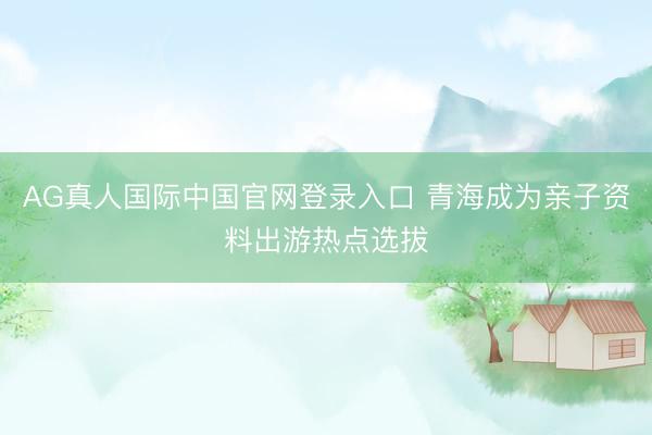 AG真人国际中国官网登录入口 青海成为亲子资料出游热点选拔