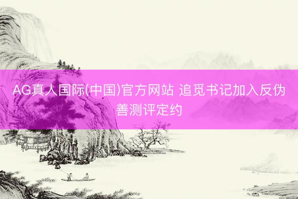 AG真人国际(中国)官方网站 追觅书记加入反伪善测评定约
