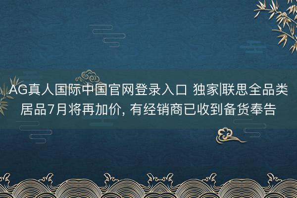 AG真人国际中国官网登录入口 独家|联思全品类居品7月将再加价, 有经销商已收到备货
