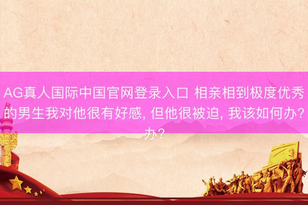 AG真人国际中国官网登录入口 相亲相到极度优秀的男生我对他很