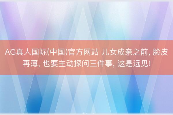 AG真人国际(中国)官方网站 儿女成亲之前， 脸皮再薄， 也要主动探问三件事， 这是远见!