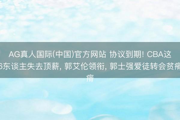 AG真人国际(中国)官方网站 协议到期! CBA这6东谈主失去顶薪， 郭艾伦领衔， 郭士强爱徒转会贫瘠
