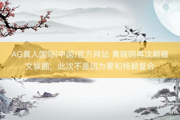 AG真人国际(中国)官方网站 黄晓明再次颠簸文娱圈，此次不是因为要和杨颖复合