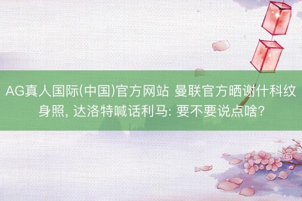 AG真人国际(中国)官方网站 曼联官方晒谢什科纹身照, 达洛特喊话利马: 要不要说点啥?
