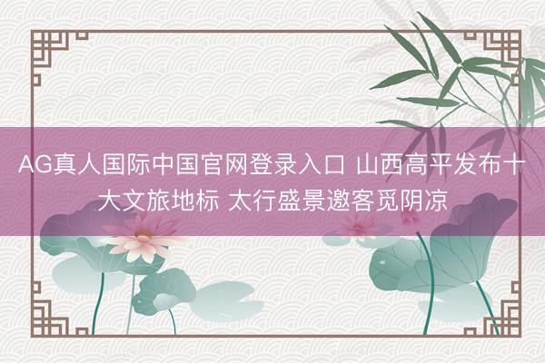 AG真人国际中国官网登录入口 山西高平发布十大文旅地标 太行盛景邀客觅阴凉
