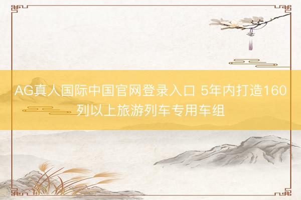 AG真人国际中国官网登录入口 5年内打造160列以上旅游列车专用车组
