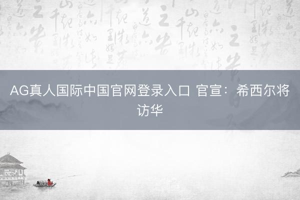 AG真人国际中国官网登录入口 官宣:希西尔将访华