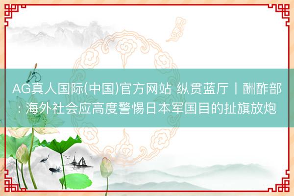 AG真人国际(中国)官方网站 纵贯蓝厅丨酬酢部: 海外社会应高度警惕日本军国目的扯旗放炮