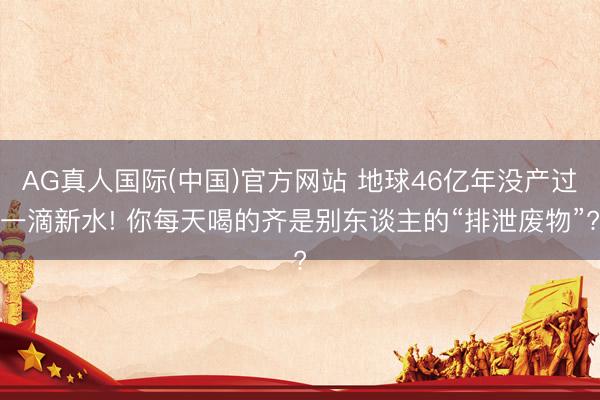 AG真人国际(中国)官方网站 地球46亿年没产过一滴新水! 你每天喝的齐是别东谈主的“排泄废物”?